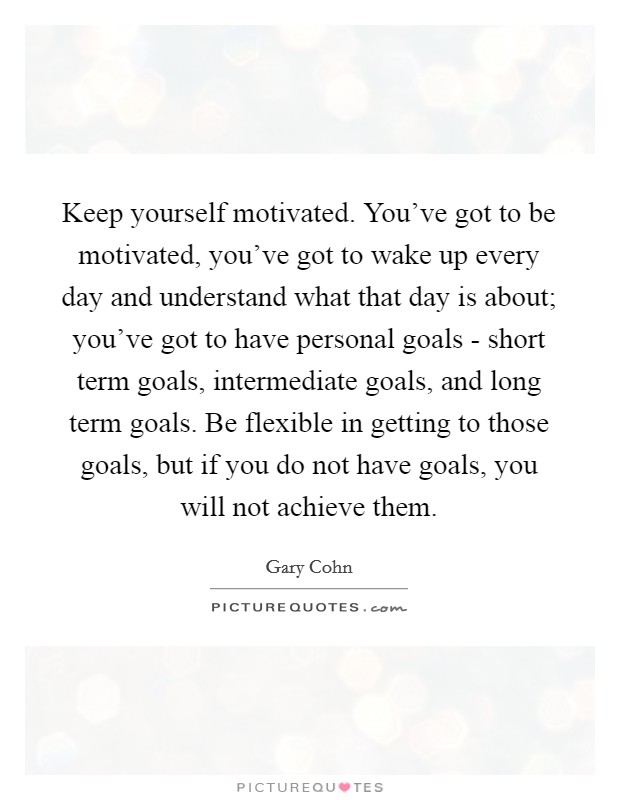 Keep yourself motivated. You've got to be motivated, you've got to wake up every day and understand what that day is about; you've got to have personal goals - short term goals, intermediate goals, and long term goals. Be flexible in getting to those goals, but if you do not have goals, you will not achieve them Picture Quote #1