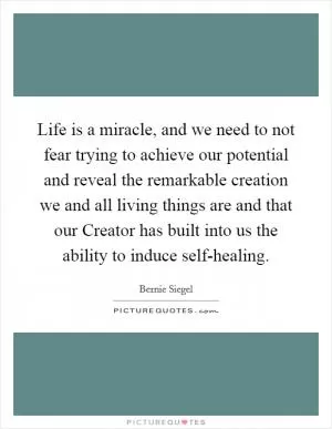 Life is a miracle, and we need to not fear trying to achieve our potential and reveal the remarkable creation we and all living things are and that our Creator has built into us the ability to induce self-healing Picture Quote #1