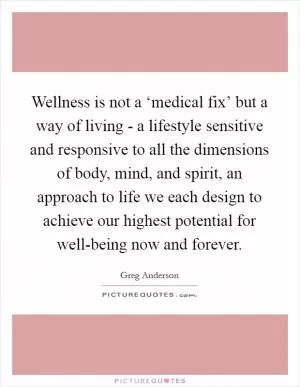 Wellness is not a ‘medical fix’ but a way of living - a lifestyle sensitive and responsive to all the dimensions of body, mind, and spirit, an approach to life we each design to achieve our highest potential for well-being now and forever Picture Quote #1