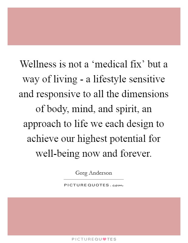 Wellness is not a ‘medical fix' but a way of living - a lifestyle sensitive and responsive to all the dimensions of body, mind, and spirit, an approach to life we each design to achieve our highest potential for well-being now and forever Picture Quote #1