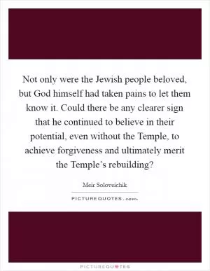 Not only were the Jewish people beloved, but God himself had taken pains to let them know it. Could there be any clearer sign that he continued to believe in their potential, even without the Temple, to achieve forgiveness and ultimately merit the Temple’s rebuilding? Picture Quote #1