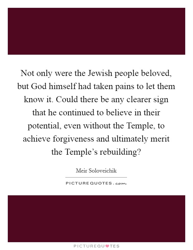 Not only were the Jewish people beloved, but God himself had taken pains to let them know it. Could there be any clearer sign that he continued to believe in their potential, even without the Temple, to achieve forgiveness and ultimately merit the Temple's rebuilding? Picture Quote #1