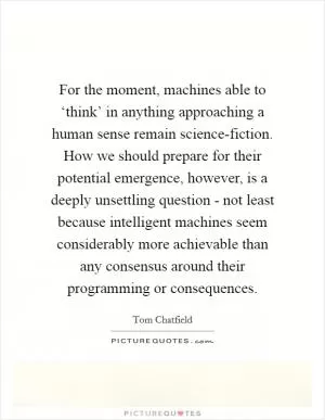 For the moment, machines able to ‘think’ in anything approaching a human sense remain science-fiction. How we should prepare for their potential emergence, however, is a deeply unsettling question - not least because intelligent machines seem considerably more achievable than any consensus around their programming or consequences Picture Quote #1