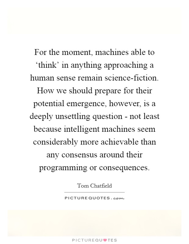 For the moment, machines able to ‘think' in anything approaching a human sense remain science-fiction. How we should prepare for their potential emergence, however, is a deeply unsettling question - not least because intelligent machines seem considerably more achievable than any consensus around their programming or consequences Picture Quote #1