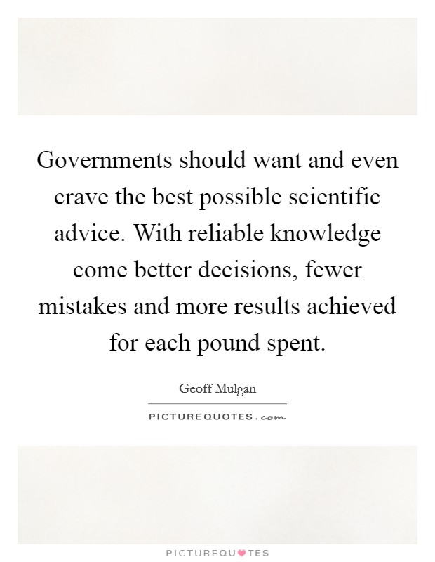 Governments should want and even crave the best possible scientific advice. With reliable knowledge come better decisions, fewer mistakes and more results achieved for each pound spent Picture Quote #1