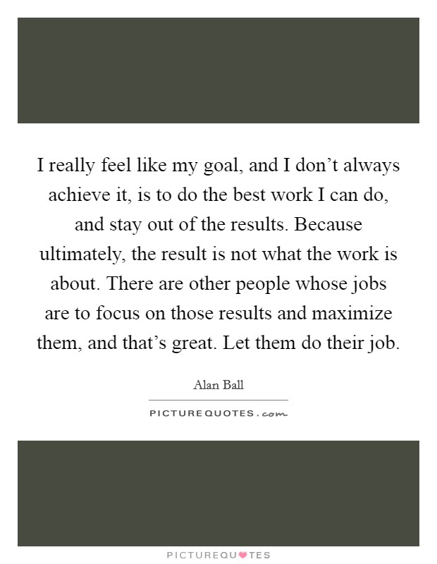I really feel like my goal, and I don't always achieve it, is to do the best work I can do, and stay out of the results. Because ultimately, the result is not what the work is about. There are other people whose jobs are to focus on those results and maximize them, and that's great. Let them do their job Picture Quote #1