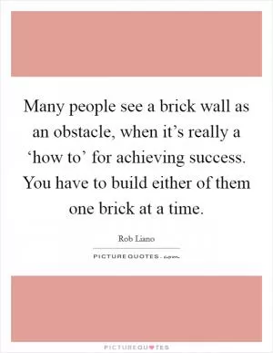Many people see a brick wall as an obstacle, when it’s really a ‘how to’ for achieving success. You have to build either of them one brick at a time Picture Quote #1