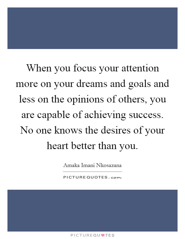 When you focus your attention more on your dreams and goals and less on the opinions of others, you are capable of achieving success. No one knows the desires of your heart better than you Picture Quote #1