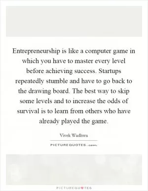Entrepreneurship is like a computer game in which you have to master every level before achieving success. Startups repeatedly stumble and have to go back to the drawing board. The best way to skip some levels and to increase the odds of survival is to learn from others who have already played the game Picture Quote #1