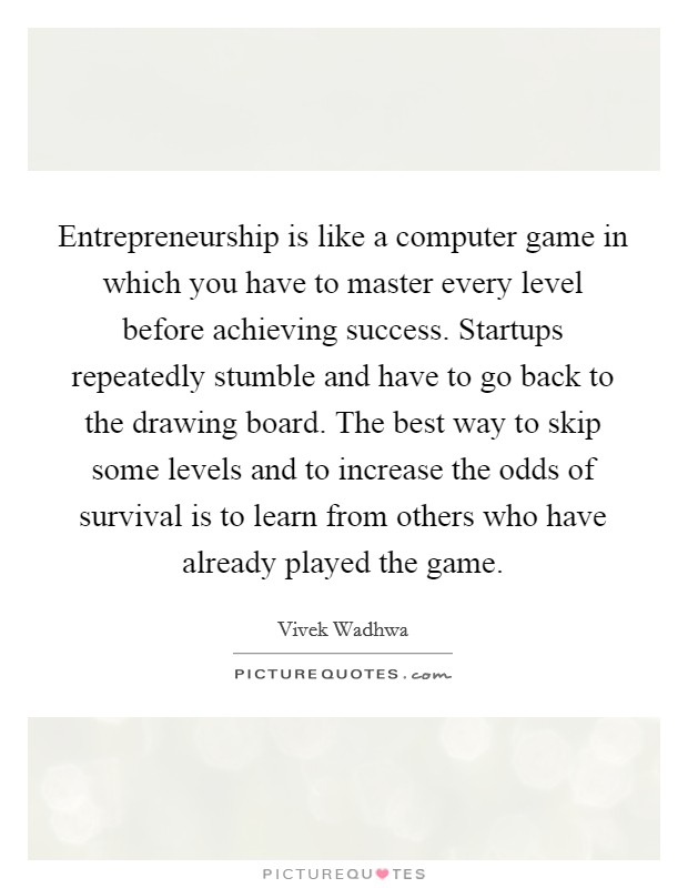Entrepreneurship is like a computer game in which you have to master every level before achieving success. Startups repeatedly stumble and have to go back to the drawing board. The best way to skip some levels and to increase the odds of survival is to learn from others who have already played the game Picture Quote #1