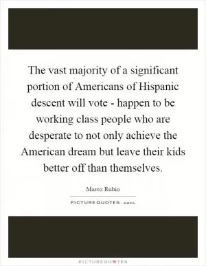 The vast majority of a significant portion of Americans of Hispanic descent will vote - happen to be working class people who are desperate to not only achieve the American dream but leave their kids better off than themselves Picture Quote #1