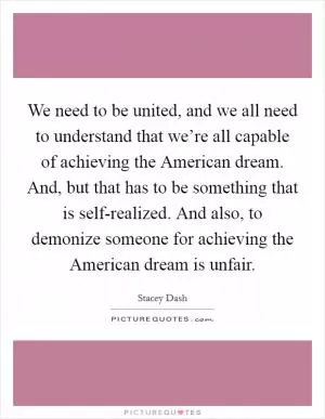 We need to be united, and we all need to understand that we’re all capable of achieving the American dream. And, but that has to be something that is self-realized. And also, to demonize someone for achieving the American dream is unfair Picture Quote #1