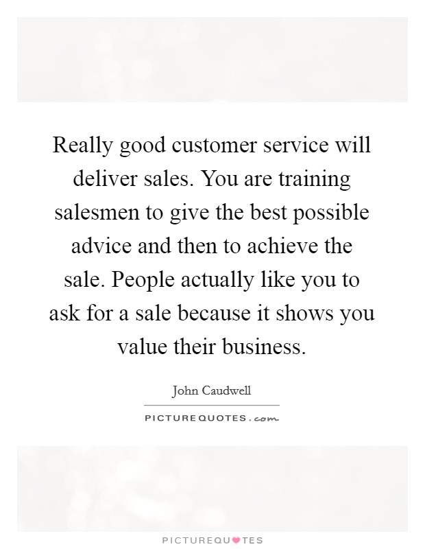 Really good customer service will deliver sales. You are training salesmen to give the best possible advice and then to achieve the sale. People actually like you to ask for a sale because it shows you value their business Picture Quote #1
