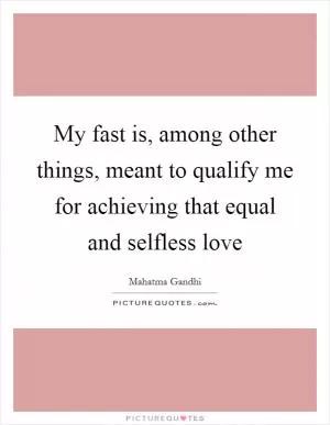 My fast is, among other things, meant to qualify me for achieving that equal and selfless love Picture Quote #1