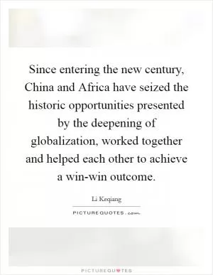 Since entering the new century, China and Africa have seized the historic opportunities presented by the deepening of globalization, worked together and helped each other to achieve a win-win outcome Picture Quote #1