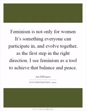 Feminism is not only for women It’s something everyone can participate in, and evolve together, as the first step in the right direction. I see feminism as a tool to achieve that balance and peace Picture Quote #1
