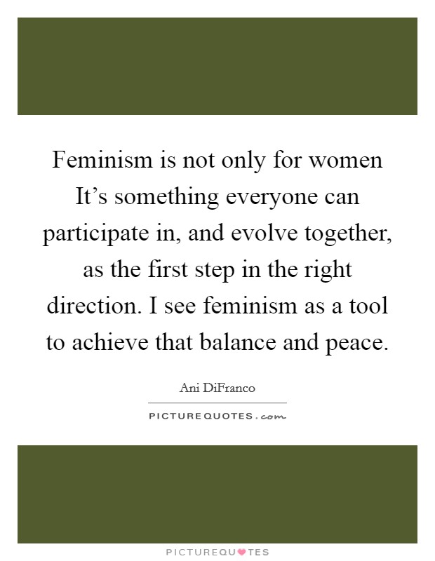Feminism is not only for women It's something everyone can participate in, and evolve together, as the first step in the right direction. I see feminism as a tool to achieve that balance and peace Picture Quote #1