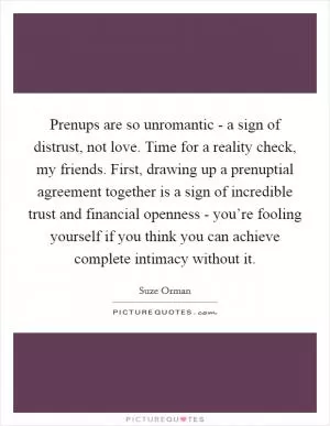 Prenups are so unromantic - a sign of distrust, not love. Time for a reality check, my friends. First, drawing up a prenuptial agreement together is a sign of incredible trust and financial openness - you’re fooling yourself if you think you can achieve complete intimacy without it Picture Quote #1