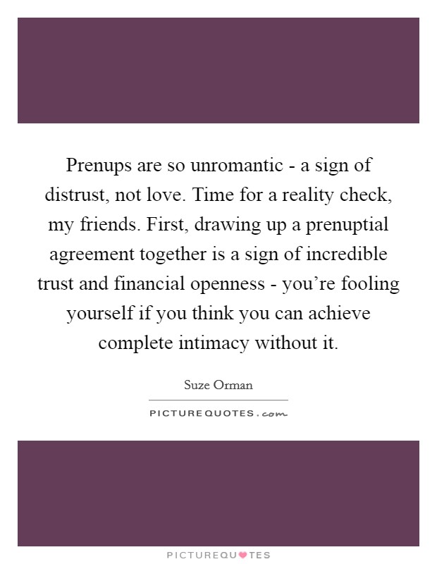 Prenups are so unromantic - a sign of distrust, not love. Time for a reality check, my friends. First, drawing up a prenuptial agreement together is a sign of incredible trust and financial openness - you're fooling yourself if you think you can achieve complete intimacy without it Picture Quote #1
