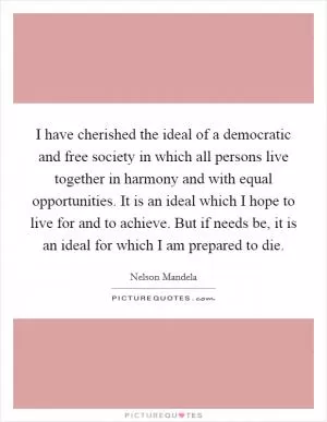 I have cherished the ideal of a democratic and free society in which all persons live together in harmony and with equal opportunities. It is an ideal which I hope to live for and to achieve. But if needs be, it is an ideal for which I am prepared to die Picture Quote #1