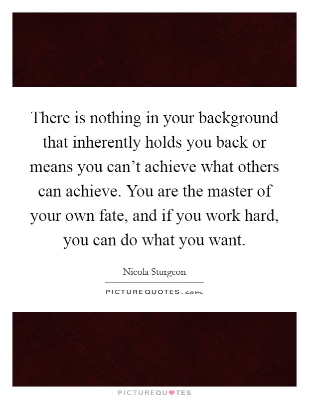 There is nothing in your background that inherently holds you back or means you can't achieve what others can achieve. You are the master of your own fate, and if you work hard, you can do what you want Picture Quote #1