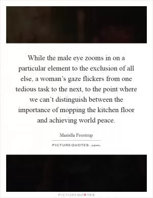 While the male eye zooms in on a particular element to the exclusion of all else, a woman’s gaze flickers from one tedious task to the next, to the point where we can’t distinguish between the importance of mopping the kitchen floor and achieving world peace Picture Quote #1
