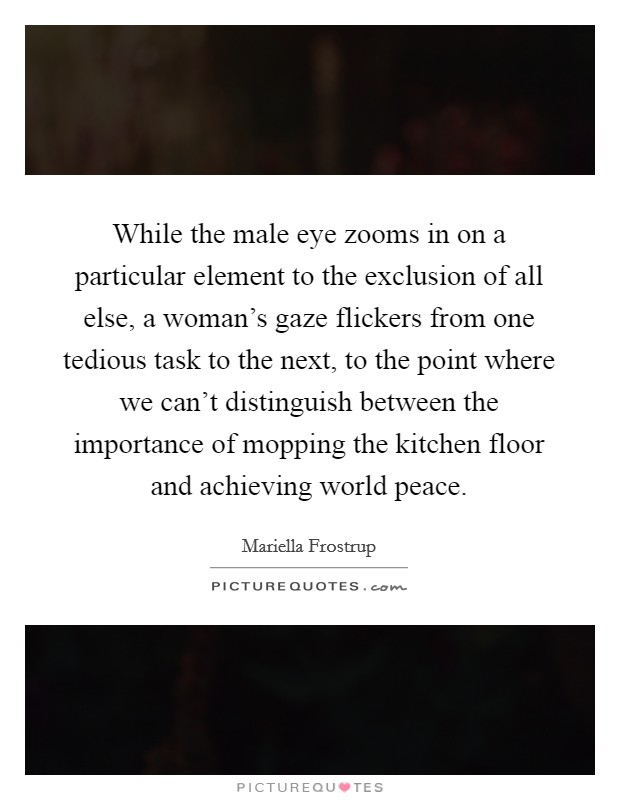 While the male eye zooms in on a particular element to the exclusion of all else, a woman's gaze flickers from one tedious task to the next, to the point where we can't distinguish between the importance of mopping the kitchen floor and achieving world peace Picture Quote #1