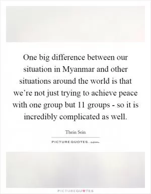 One big difference between our situation in Myanmar and other situations around the world is that we’re not just trying to achieve peace with one group but 11 groups - so it is incredibly complicated as well Picture Quote #1