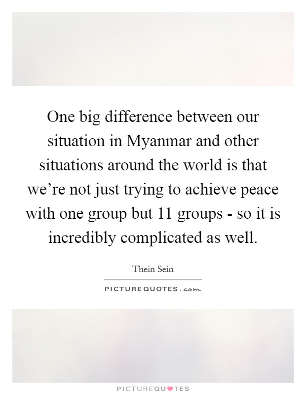 One big difference between our situation in Myanmar and other situations around the world is that we're not just trying to achieve peace with one group but 11 groups - so it is incredibly complicated as well Picture Quote #1