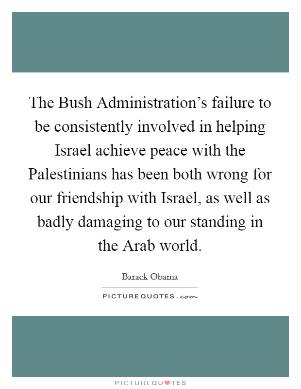 The Bush Administration's failure to be consistently involved in helping Israel achieve peace with the Palestinians has been both wrong for our friendship with Israel, as well as badly damaging to our standing in the Arab world Picture Quote #1