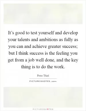 It’s good to test yourself and develop your talents and ambitions as fully as you can and achieve greater success; but I think success is the feeling you get from a job well done, and the key thing is to do the work Picture Quote #1