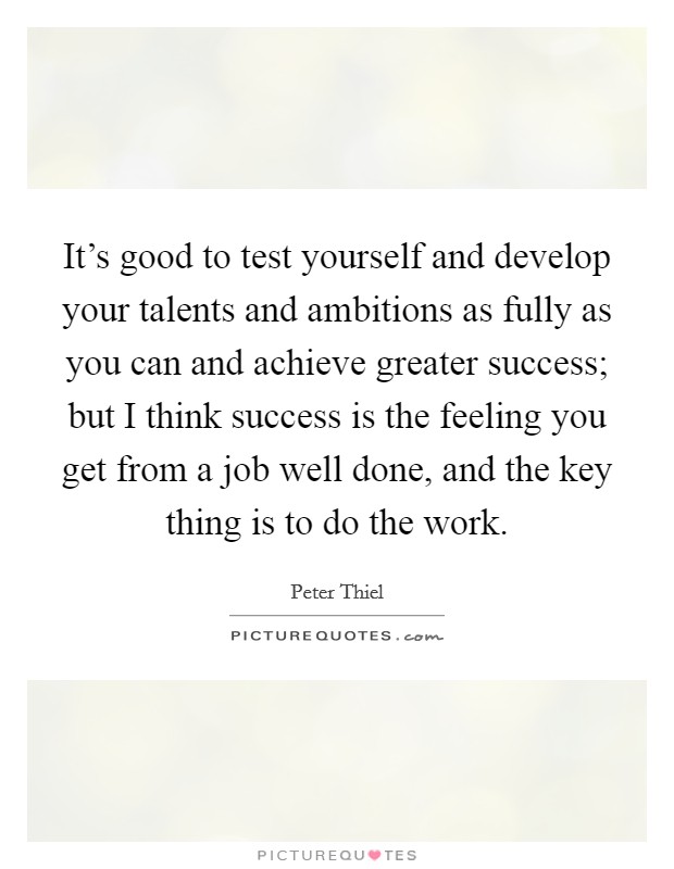 It's good to test yourself and develop your talents and ambitions as fully as you can and achieve greater success; but I think success is the feeling you get from a job well done, and the key thing is to do the work Picture Quote #1