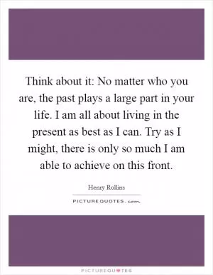 Think about it: No matter who you are, the past plays a large part in your life. I am all about living in the present as best as I can. Try as I might, there is only so much I am able to achieve on this front Picture Quote #1