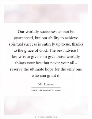 Our worldly successes cannot be guaranteed, but our ability to achieve spiritual success is entirely up to us, thanks to the grace of God. The best advice I know is to give is to give those worldly things your best but never your all - reserve the ultimate hope for the only one who can grant it Picture Quote #1