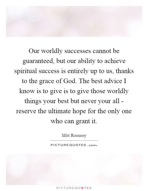 Our worldly successes cannot be guaranteed, but our ability to achieve spiritual success is entirely up to us, thanks to the grace of God. The best advice I know is to give is to give those worldly things your best but never your all - reserve the ultimate hope for the only one who can grant it Picture Quote #1