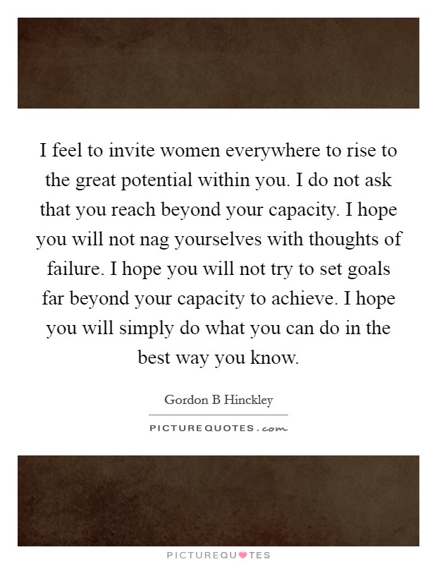 I feel to invite women everywhere to rise to the great potential within you. I do not ask that you reach beyond your capacity. I hope you will not nag yourselves with thoughts of failure. I hope you will not try to set goals far beyond your capacity to achieve. I hope you will simply do what you can do in the best way you know Picture Quote #1