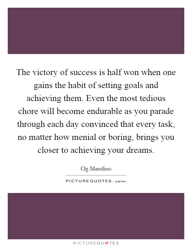 The victory of success is half won when one gains the habit of setting goals and achieving them. Even the most tedious chore will become endurable as you parade through each day convinced that every task, no matter how menial or boring, brings you closer to achieving your dreams Picture Quote #1