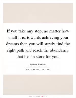 If you take any step, no matter how small it is, towards achieving your dreams then you will surely find the right path and reach the abundance that lies in store for you Picture Quote #1