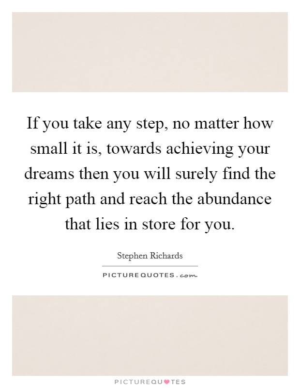 If you take any step, no matter how small it is, towards achieving your dreams then you will surely find the right path and reach the abundance that lies in store for you Picture Quote #1