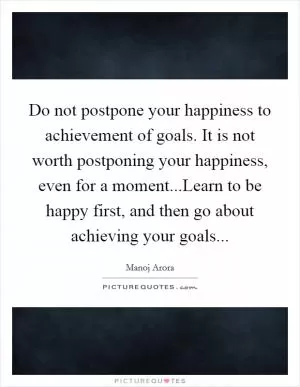 Do not postpone your happiness to achievement of goals. It is not worth postponing your happiness, even for a moment...Learn to be happy first, and then go about achieving your goals Picture Quote #1
