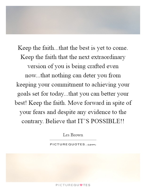 Keep the faith...that the best is yet to come. Keep the faith that the next extraordinary version of you is being crafted even now...that nothing can deter you from keeping your commitment to achieving your goals set for today...that you can better your best! Keep the faith. Move forward in spite of your fears and despite any evidence to the contrary. Believe that IT'S POSSIBLE!! Picture Quote #1