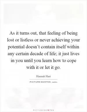As it turns out, that feeling of being lost or listless or never achieving your potential doesn’t contain itself within any certain decade of life; it just lives in you until you learn how to cope with it or let it go Picture Quote #1