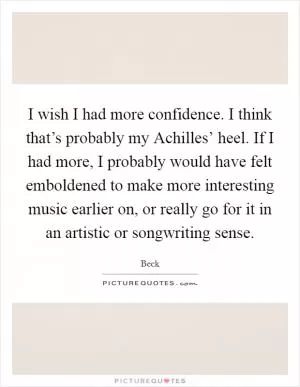 I wish I had more confidence. I think that’s probably my Achilles’ heel. If I had more, I probably would have felt emboldened to make more interesting music earlier on, or really go for it in an artistic or songwriting sense Picture Quote #1