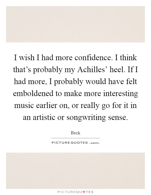 I wish I had more confidence. I think that's probably my Achilles' heel. If I had more, I probably would have felt emboldened to make more interesting music earlier on, or really go for it in an artistic or songwriting sense Picture Quote #1