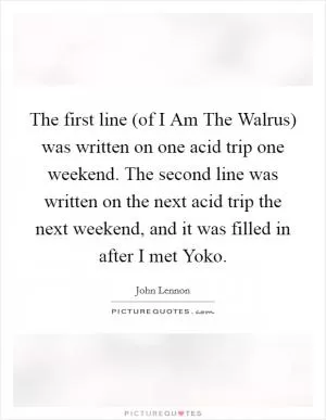 The first line (of I Am The Walrus) was written on one acid trip one weekend. The second line was written on the next acid trip the next weekend, and it was filled in after I met Yoko Picture Quote #1