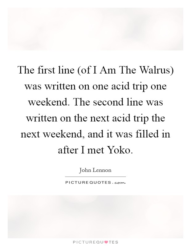 The first line (of I Am The Walrus) was written on one acid trip one weekend. The second line was written on the next acid trip the next weekend, and it was filled in after I met Yoko Picture Quote #1