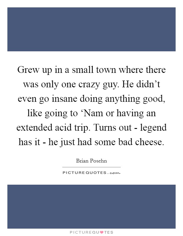 Grew up in a small town where there was only one crazy guy. He didn't even go insane doing anything good, like going to ‘Nam or having an extended acid trip. Turns out - legend has it - he just had some bad cheese Picture Quote #1