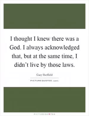 I thought I knew there was a God. I always acknowledged that, but at the same time, I didn’t live by those laws Picture Quote #1