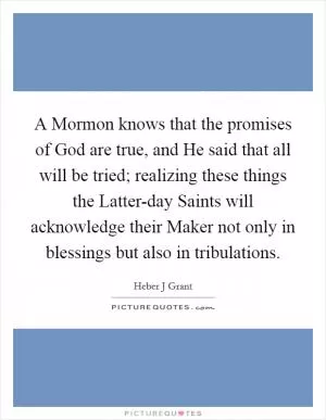 A Mormon knows that the promises of God are true, and He said that all will be tried; realizing these things the Latter-day Saints will acknowledge their Maker not only in blessings but also in tribulations Picture Quote #1