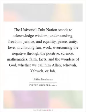 The Universal Zulu Nation stands to acknowledge wisdom, understanding, freedom, justice, and equality, peace, unity, love, and having fun, work, overcoming the negative through the positive, science, mathematics, faith, facts, and the wonders of God, whether we call him Allah, Jehovah, Yahweh, or Jah Picture Quote #1